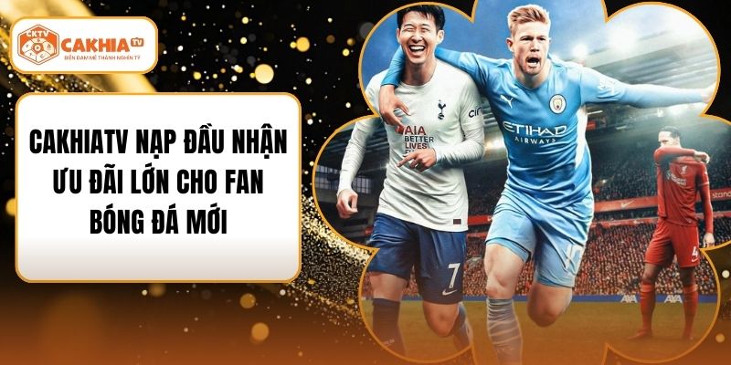 CakhiaTV Nạp Đầu Nhận Ưu Đãi Lớn Cho Fan Bóng Đá Mới
